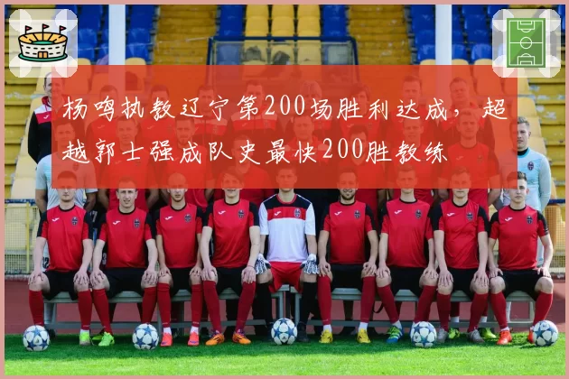 杨鸣执教辽宁第200场胜利达成，超越郭士强成队史最快200胜教练